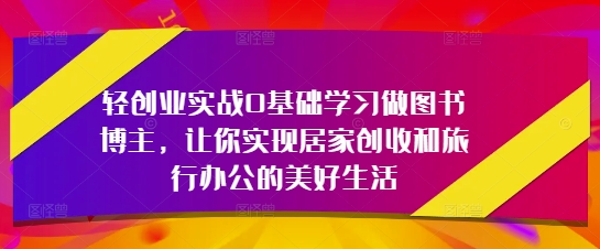 轻创业实战0基础学习做图书博主，让你实现居家创收和旅行办公的美好生活-轻创副业圈