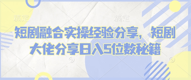 短剧融合实操经验分享，短剧大佬分享日入5位数秘籍-轻创副业圈