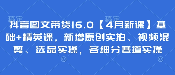 抖音图文带货16.0【4月新课】基础+精英课，新增原创实拍、视频混剪、选品实操，各细分赛道实操-轻创副业圈