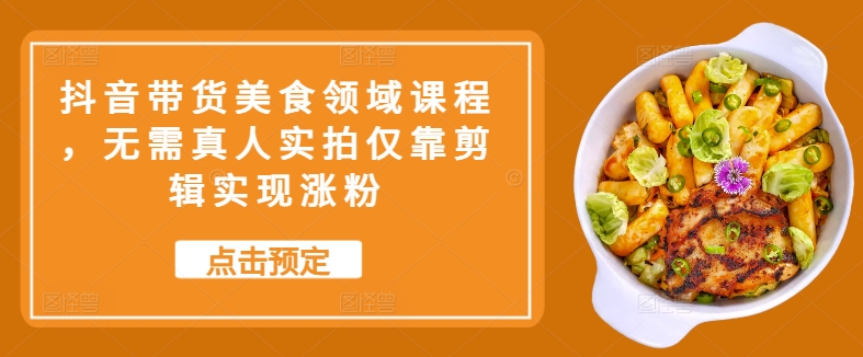 抖音带货美食领域课程，无需真人实拍仅靠剪辑实现涨粉-轻创副业圈