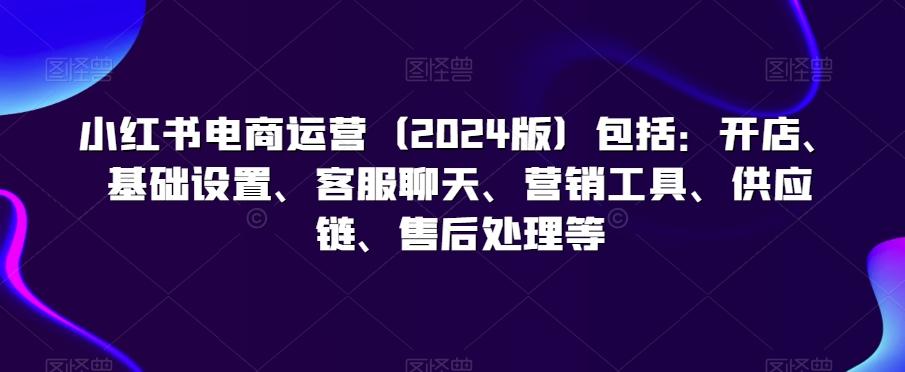 小红书电商运营(2024版)包括：开店、基础设置、客服聊天、营销工具、供应链、售后处理等-轻创副业圈