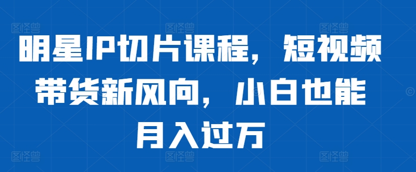 明星IP切片课程，短视频带货新风向，小白也能月入过万-轻创副业圈
