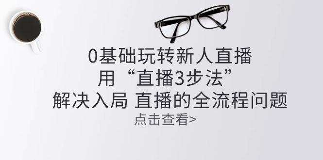 零基础玩转新人直播：用“直播3步法”解决入局 直播全流程问题-轻创副业圈