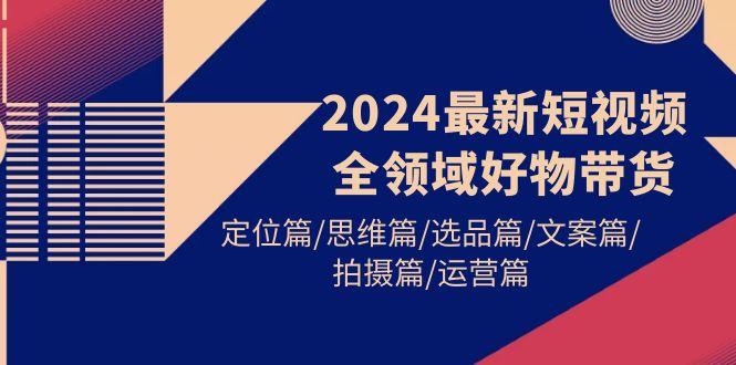 (9818期)2024最新短视频全领域好物带货 定位篇/思维篇/选品篇/文案篇/拍摄篇/运营篇-轻创副业圈