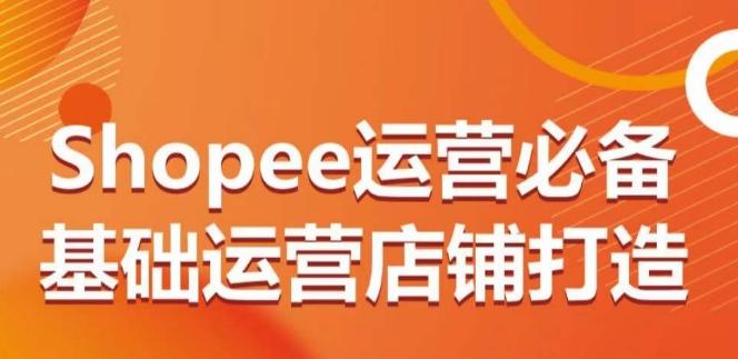Shopee运营必备基础运营店铺打造，多层次的教你从0-1运营店铺-轻创副业圈