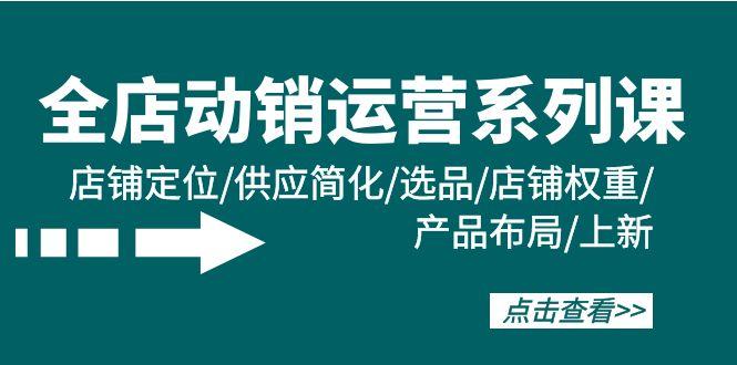 (9845期)全店·动销运营系列课：店铺定位/供应简化/选品/店铺权重/产品布局/上新-轻创副业圈