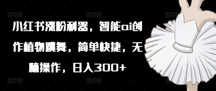 小红书涨粉利器，智能ai创作植物跳舞，简单快捷，无脑操作，日入300+-轻创副业圈