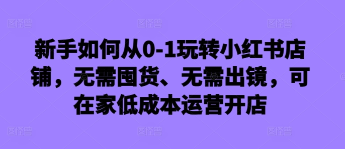 新手如何从0-1玩转小红书店铺，无需囤货、无需出镜，可在家低成本运营开店-轻创副业圈