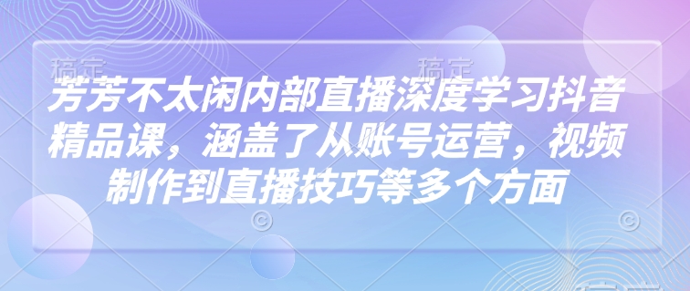 芳芳不太闲内部直播深度学习抖音精品课，涵盖了从账号运营，视频制作到直播技巧等多个方面-轻创副业圈