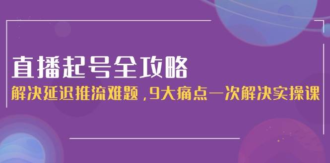 直播起号全攻略：解决延迟推流难题，9大痛点一次解决实操课-轻创副业圈