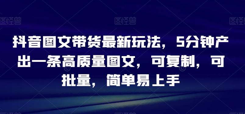 抖音图文带货最新玩法，5分钟产出一条高质量图文，可复制，可批量，简单易上手【揭秘】-轻创副业圈