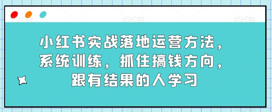 小红书实战落地运营方法，系统训练，抓住搞钱方向，跟有结果的人学习-轻创副业圈