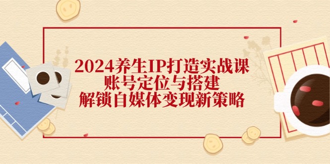 2024养生IP打造实战课：账号定位与搭建，解锁自媒体变现新策略-轻创副业圈