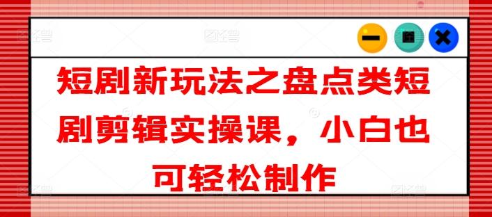 短剧新玩法之盘点类短剧剪辑实操课，小白也可轻松制作-轻创副业圈