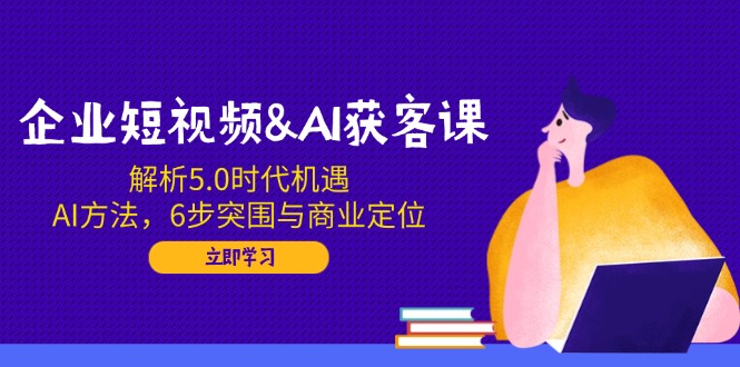 企业短视频&AI获客课：解析5.0时代机遇，AI方法，6步突围与商业定位-轻创副业圈