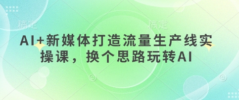 AI+新媒体打造流量生产线实操课，换个思路玩转AI-轻创副业圈