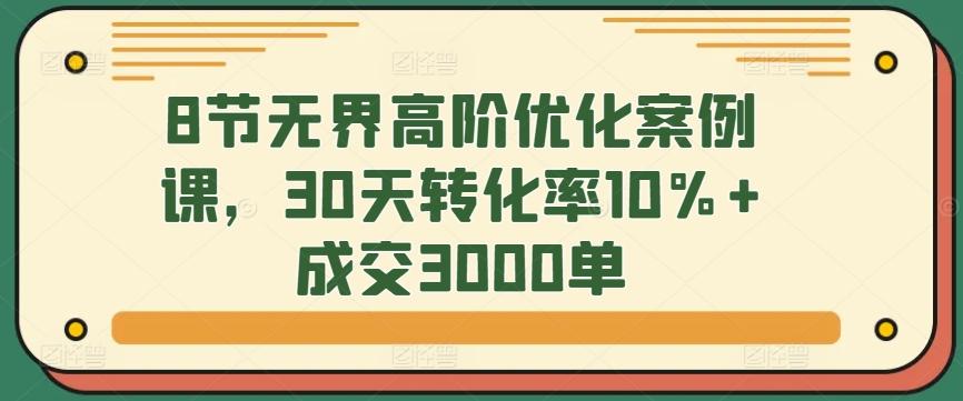 8节无界高阶优化案例课，30天转化率10%+成交3000单-轻创副业圈