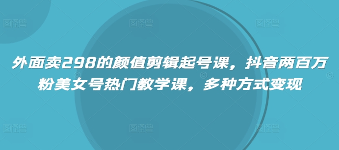 外面卖298的颜值剪辑起号课，抖音两百万粉美女号热门教学课，多种方式变现-轻创副业圈
