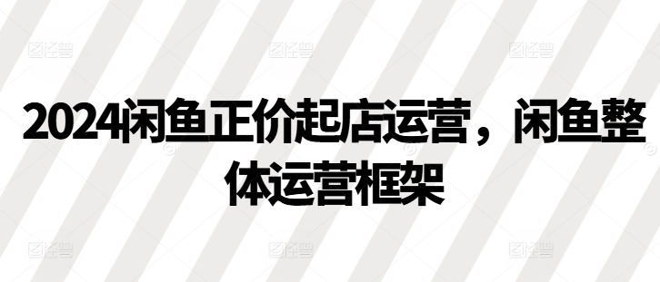 2024闲鱼正价起店运营，闲鱼整体运营框架-轻创副业圈