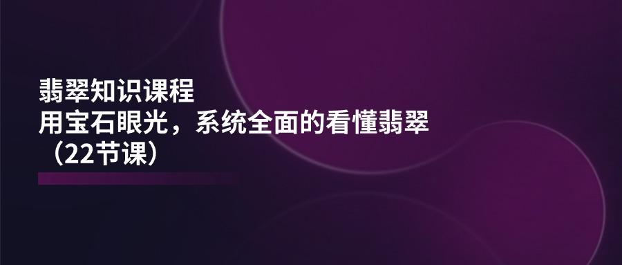 翡翠知识课程，用宝石眼光，系统全面的看懂翡翠(22节课-轻创副业圈