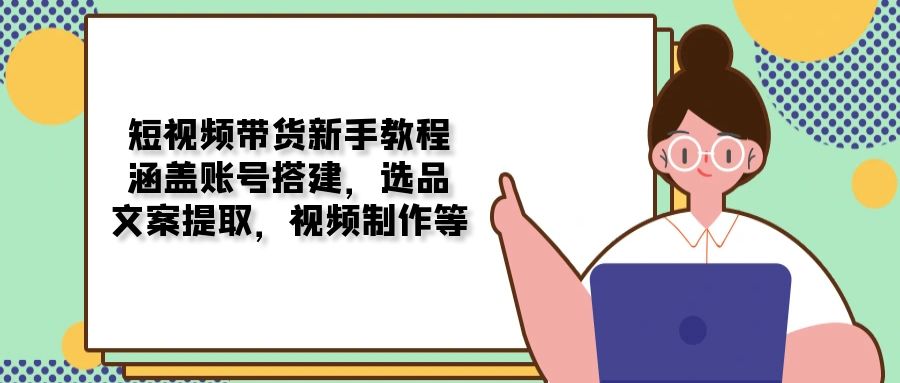 短视频带货新手教程：涵盖账号搭建，选品，文案提取，视频制作等-轻创副业圈