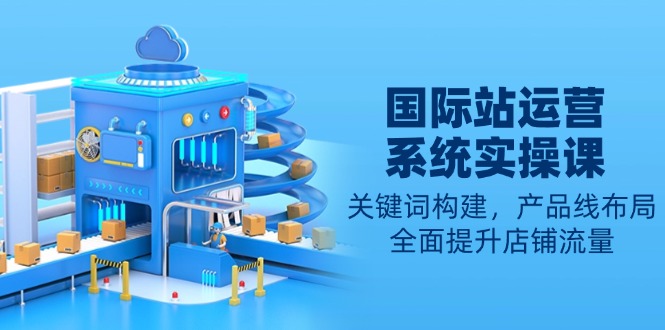 国际站运营系统实操课：关键词构建，产品线布局，全面提升店铺流量-轻创副业圈