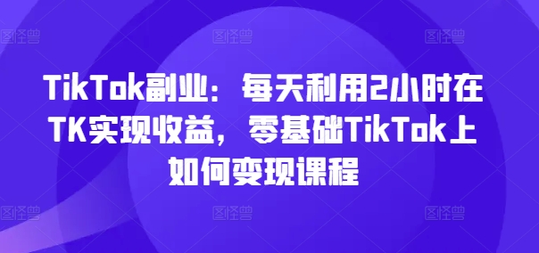 TikTok副业：每天利用2小时在TK实现收益，零基础TikTok上如何变现课程-轻创副业圈