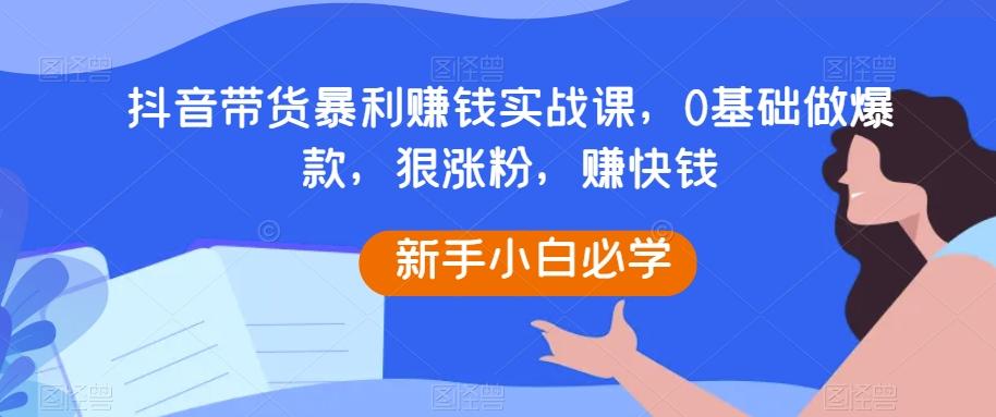 抖音带货暴利赚钱实战课，0基础做爆款，狠涨粉，赚快钱-轻创副业圈