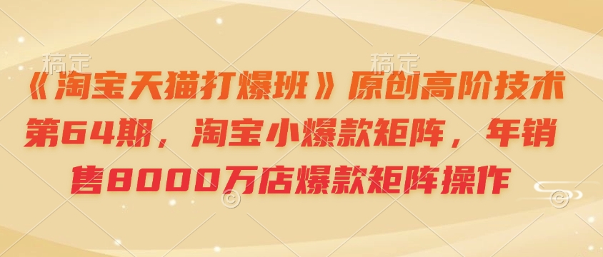 《淘宝天猫打爆班》原创高阶技术第64期，淘宝小爆款矩阵，年销售8000万店爆款矩阵操作-轻创副业圈