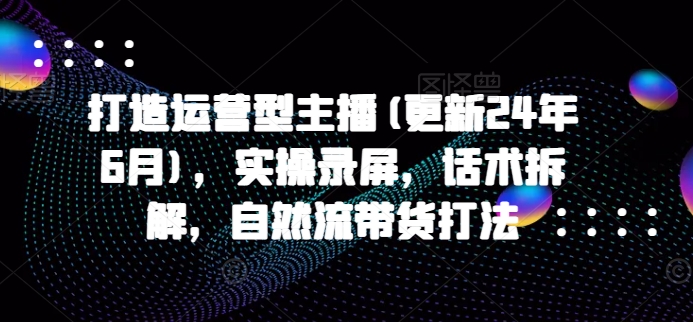 打造运营型主播(更新24年9月)，实操录屏，话术拆解，自然流带货打法-轻创副业圈