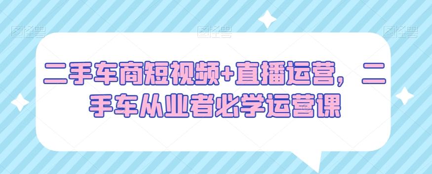 二手车商短视频+直播运营，二手车从业者必学运营课-轻创副业圈