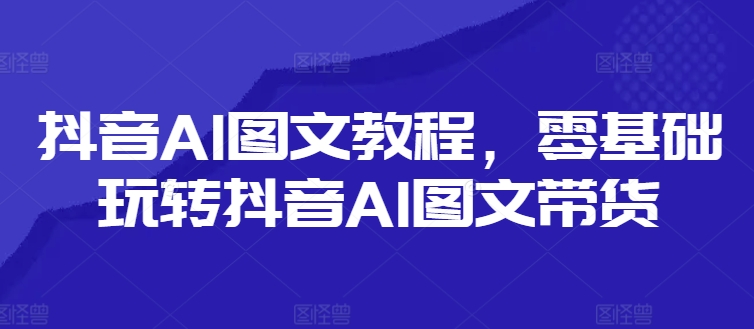 抖音AI图文教程，零基础玩转抖音AI图文带货-轻创副业圈
