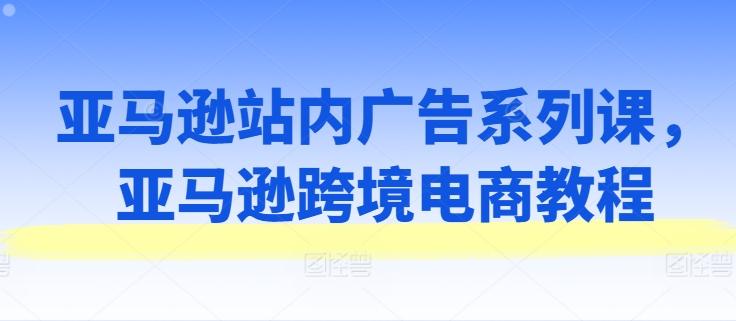 亚马逊站内广告系列课，亚马逊跨境电商教程-轻创副业圈