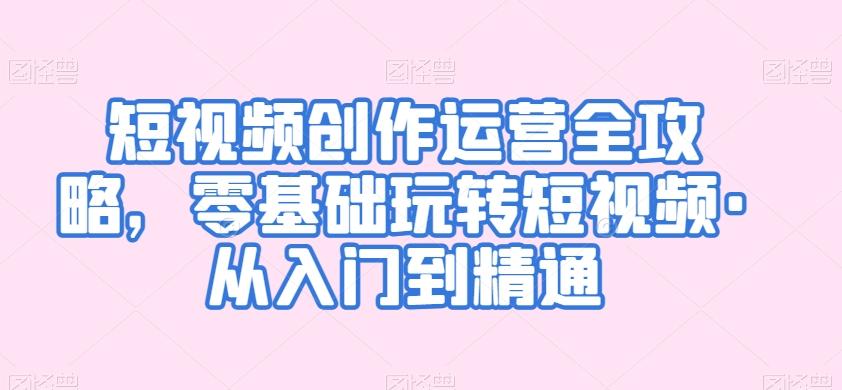短视频创作运营全攻略，零基础玩转短视频·从入门到精通-轻创副业圈