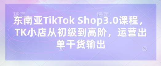 东南亚TikTok Shop3.0课程，TK小店​从初级到高阶，运营出单干货输出-轻创副业圈