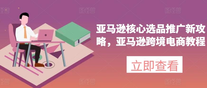 亚马逊核心选品推广新攻略，亚马逊跨境电商教程-轻创副业圈