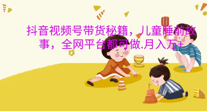 抖音视频号带货秘籍，儿童睡前故事，全网平台都可做，月入过W【揭秘】-轻创副业圈