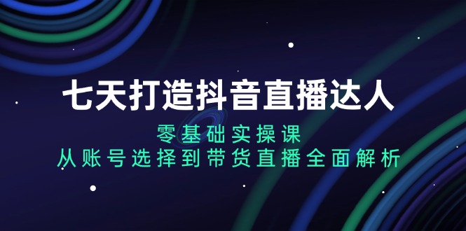 七天打造抖音直播达人：零基础实操课，从账号选择到带货直播全面解析-轻创副业圈