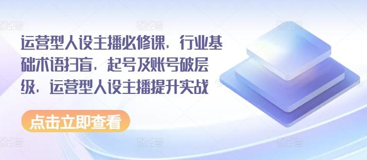 运营型人设主播必修课，行业基础术语扫盲，起号及账号破层级，运营型人设主播提升实战-轻创副业圈
