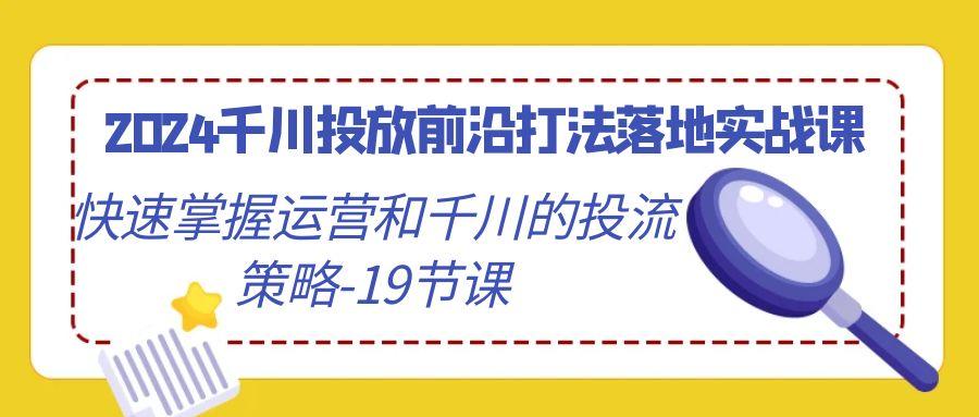 2024千川投放前沿打法落地实战课，快速掌握运营和千川的投流策略-19节课-轻创副业圈