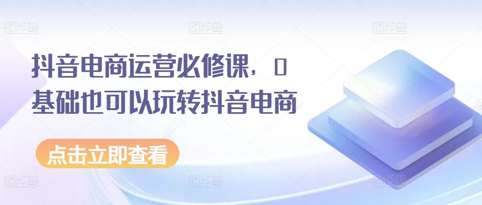 抖音电商运营必修课，0基础也可以玩转抖音电商-轻创副业圈