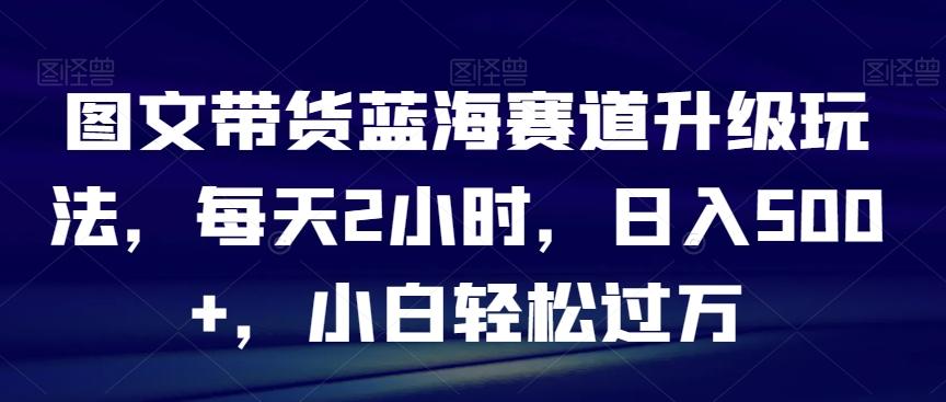 图文带货蓝海赛道升级玩法，每天2小时，日入500+，小白轻松过万-轻创副业圈