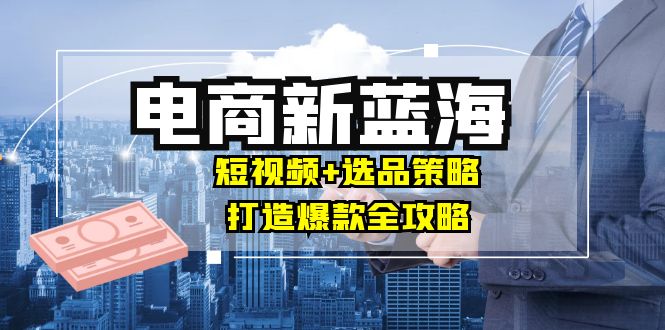 商家必看电商新蓝海：短视频+选品策略，打造爆款全攻略，月入10w+-轻创副业圈