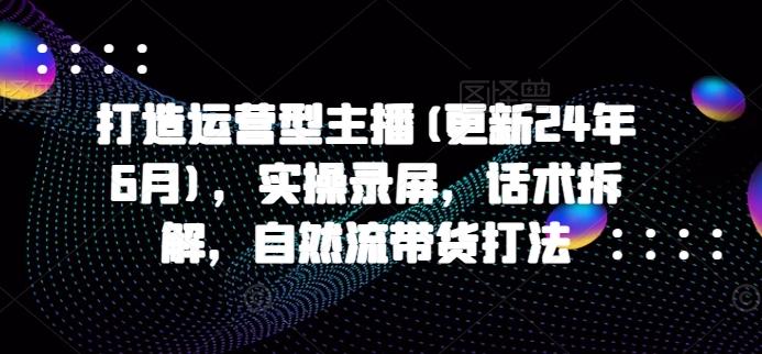 打造运营型主播(更新24年6月)，实操录屏，话术拆解，自然流带货打法-轻创副业圈