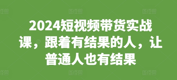 2024短视频带货实战课，跟着有结果的人，让普通人也有结果-轻创副业圈