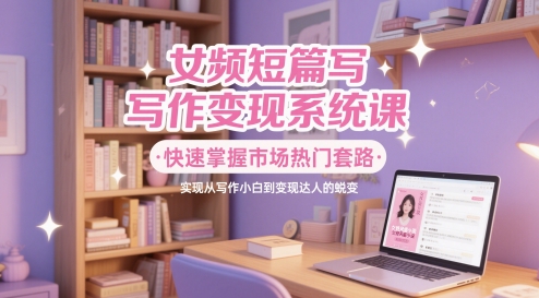 女频短篇写作变现系统课，快速掌握市场热门套路，实现从写作小白到变现达人的蜕变-轻创副业圈