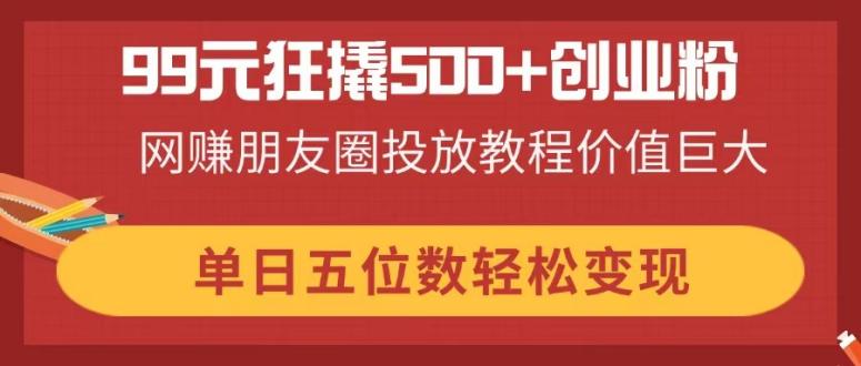 99元狂撬500+创业粉，网赚朋友圈投放教程价值巨大，单日五位数轻松变现-轻创副业圈