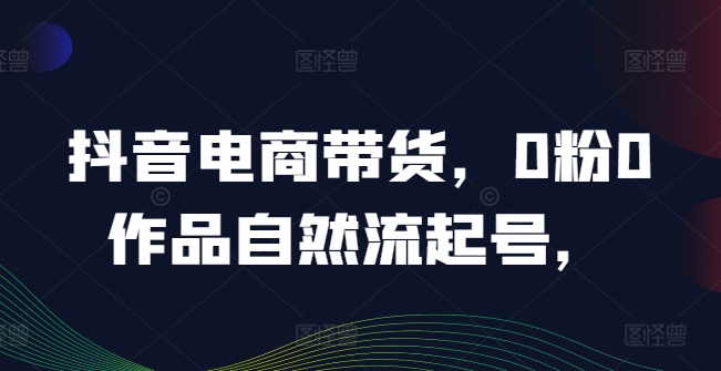 抖音电商带货，0粉0作品自然流起号，热销20多万人的抖音课程的经验分享-轻创副业圈
