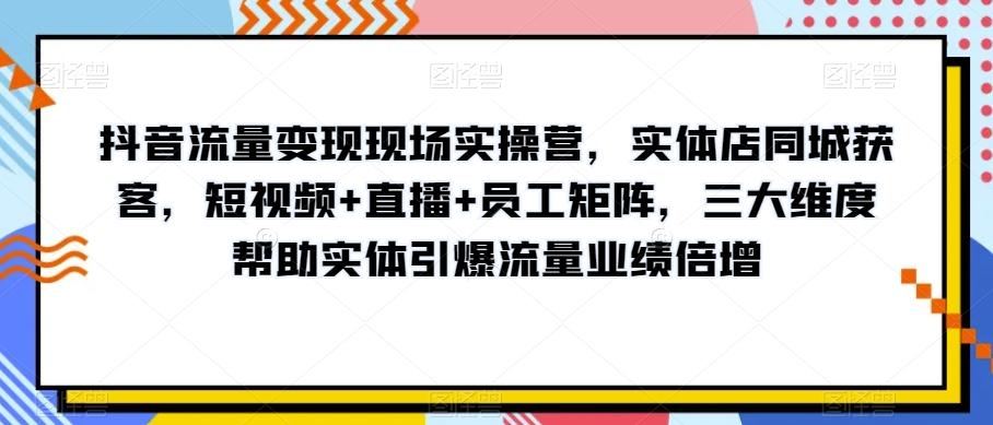 抖音流量变现现场实操营，实体店同城获客，短视频+直播+员工矩阵，三大维度帮助实体引爆流量业绩倍增-轻创副业圈