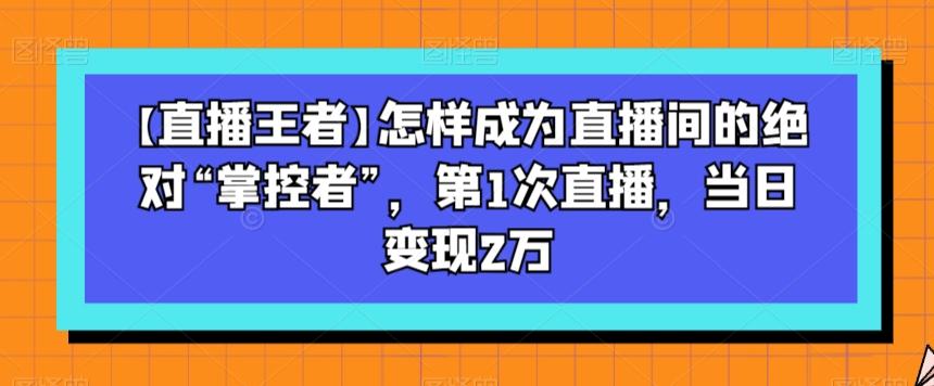 【直播王者】怎样成为直播间的绝对“掌控者”，第1次直播，当日变现2万-轻创副业圈